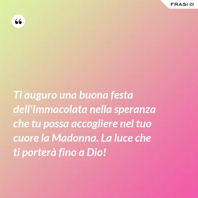 Ti auguro una buona festa dell'Immacolata nella speranza che tu possa accogliere nel tuo cuore la Madonna. La luce che ti porterà fino a Dio! - Anonimo