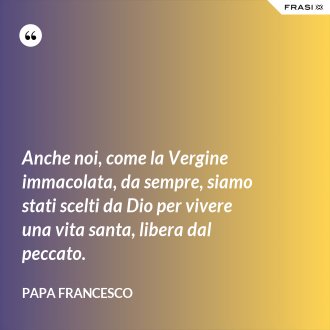 Anche noi, come la Vergine immacolata, da sempre, siamo stati scelti da Dio per vivere una vita santa, libera dal peccato. - Papa Francesco