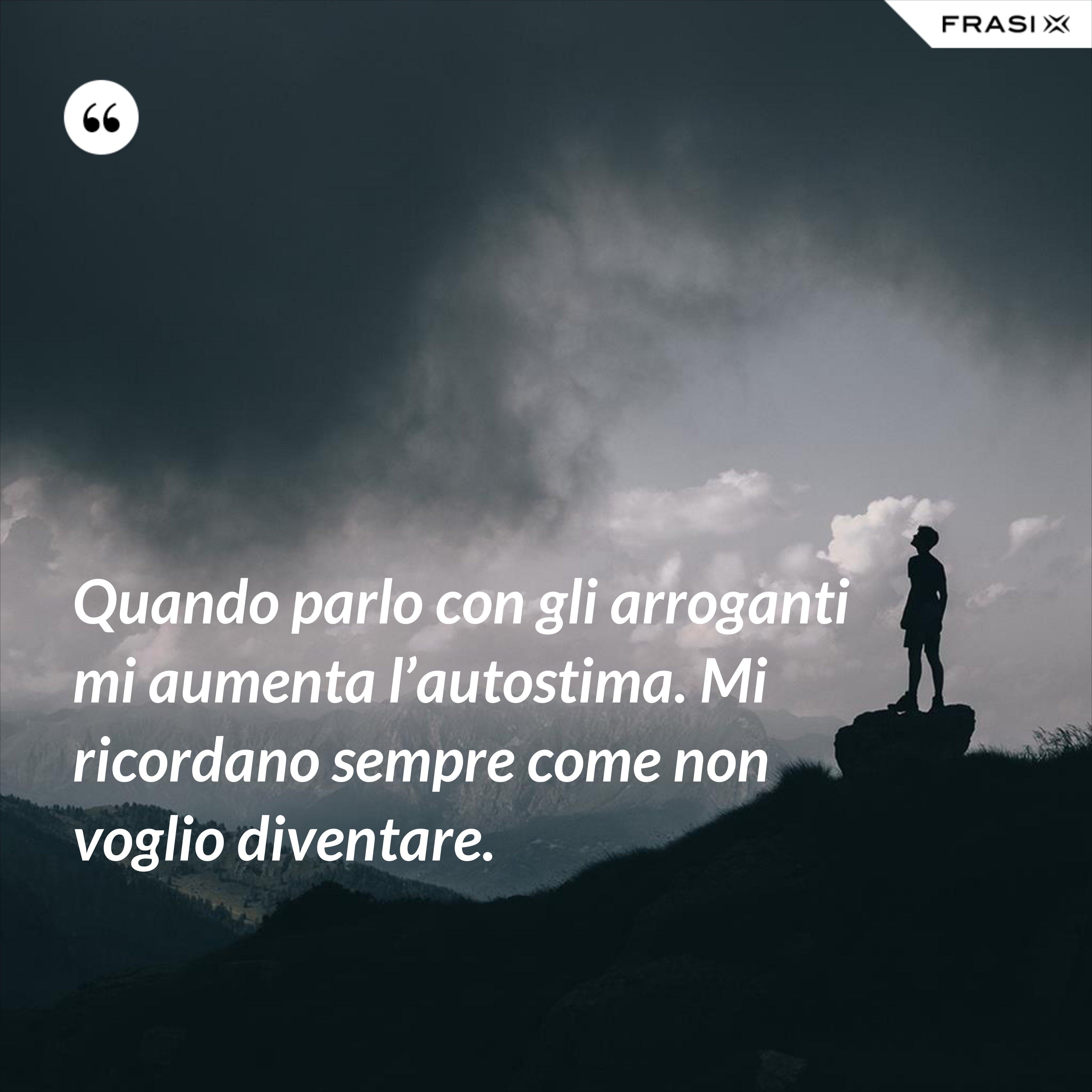 Quando parlo con gli arroganti mi aumenta l’autostima. Mi ricordano sempre come non voglio diventare. - Anonimo