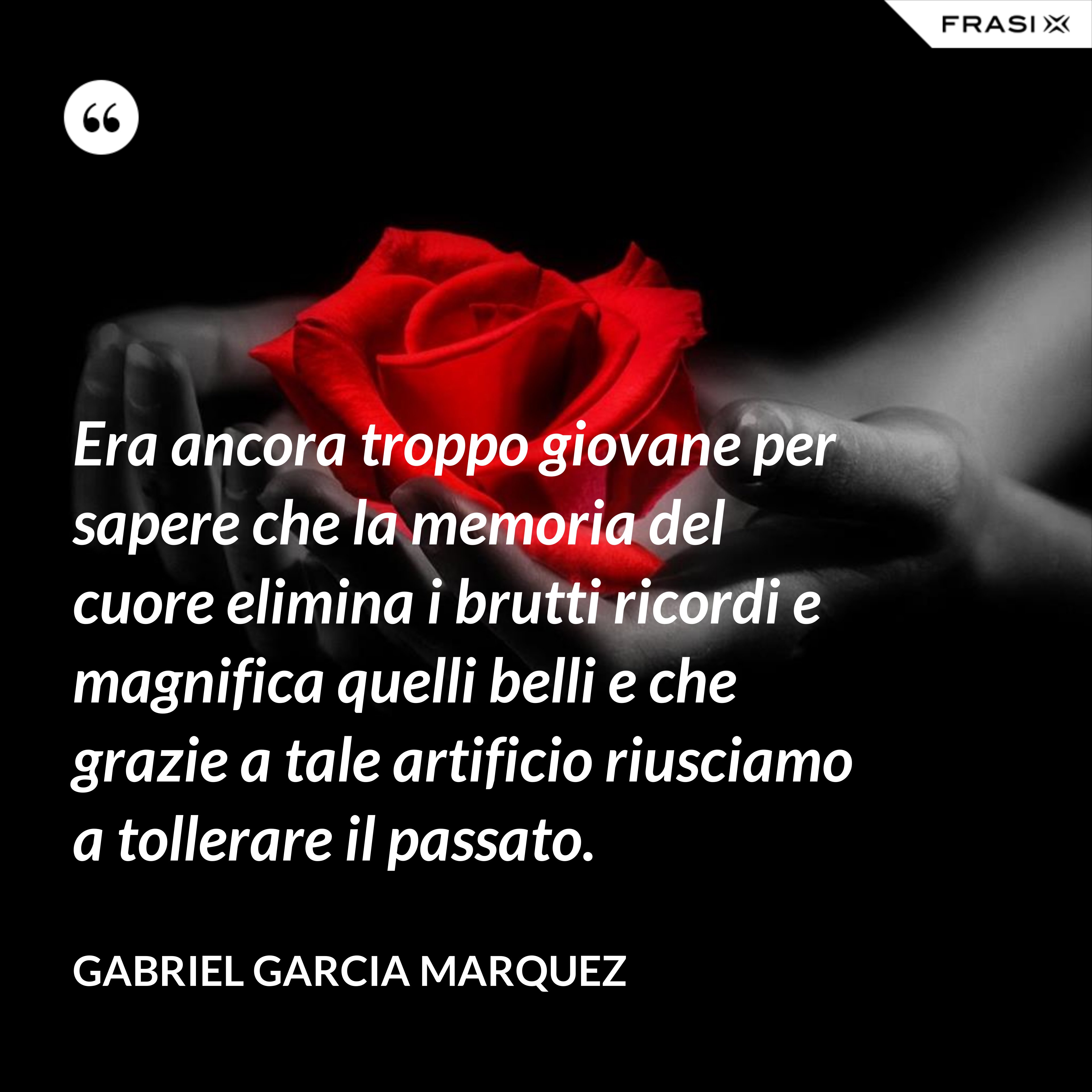 Era ancora troppo giovane per sapere che la memoria del cuore elimina i brutti ricordi e magnifica quelli belli e che grazie a tale artificio riusciamo a tollerare il passato. - Gabriel Garcia Marquez