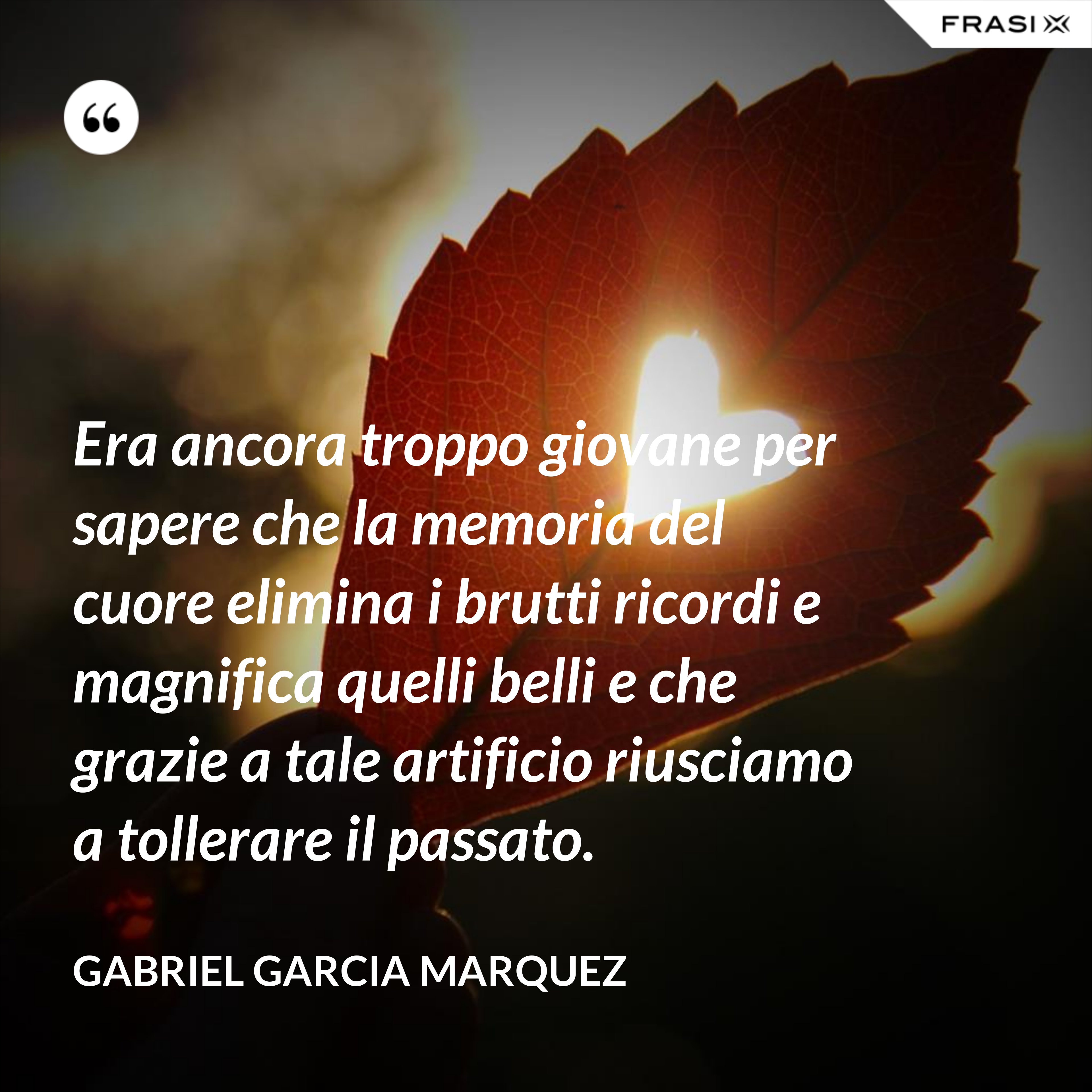Era ancora troppo giovane per sapere che la memoria del cuore elimina i brutti ricordi e magnifica quelli belli e che grazie a tale artificio riusciamo a tollerare il passato. - Gabriel Garcia Marquez
