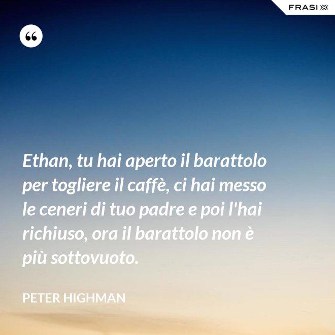 Ethan, tu hai aperto il barattolo per togliere il caffè, ci hai messo le ceneri di tuo padre e poi l'hai richiuso, ora il barattolo non è più sottovuoto. - Peter Highman