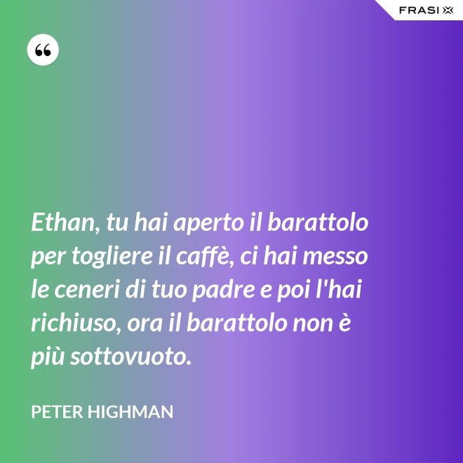 Ethan, tu hai aperto il barattolo per togliere il caffè, ci hai messo le ceneri di tuo padre e poi l'hai richiuso, ora il barattolo non è più sottovuoto. - Peter Highman
