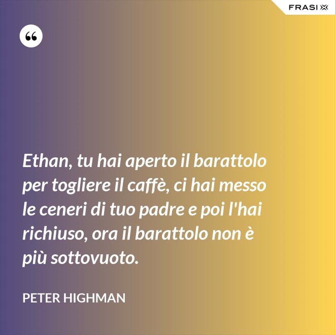 Ethan, tu hai aperto il barattolo per togliere il caffè, ci hai messo le ceneri di tuo padre e poi l'hai richiuso, ora il barattolo non è più sottovuoto. - Peter Highman