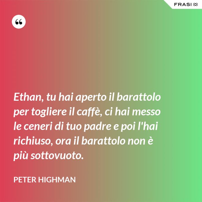 Ethan, tu hai aperto il barattolo per togliere il caffè, ci hai messo le ceneri di tuo padre e poi l'hai richiuso, ora il barattolo non è più sottovuoto. - Peter Highman