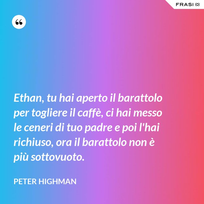 Ethan, tu hai aperto il barattolo per togliere il caffè, ci hai messo le ceneri di tuo padre e poi l'hai richiuso, ora il barattolo non è più sottovuoto. - Peter Highman