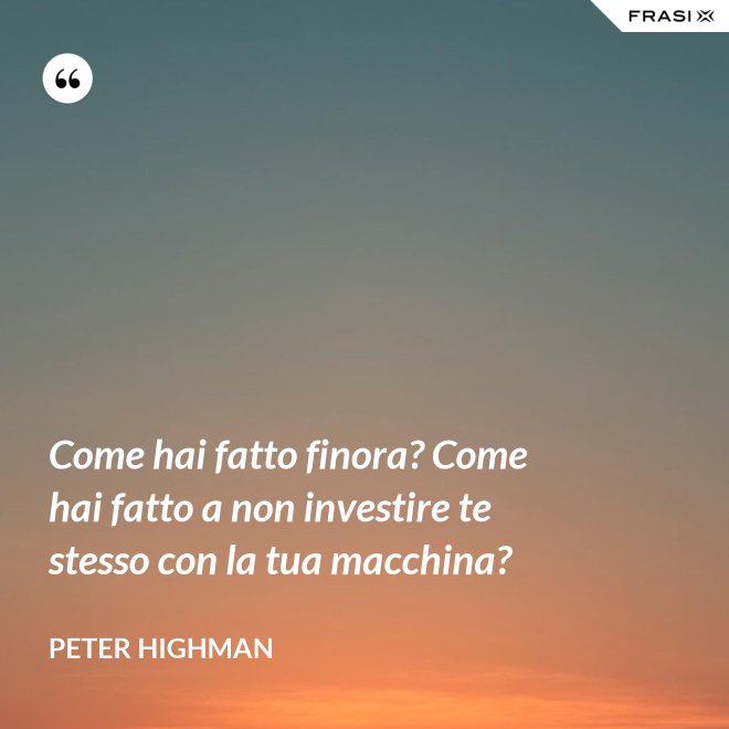 Come hai fatto finora? Come hai fatto a non investire te stesso con la tua macchina? - Peter Highman