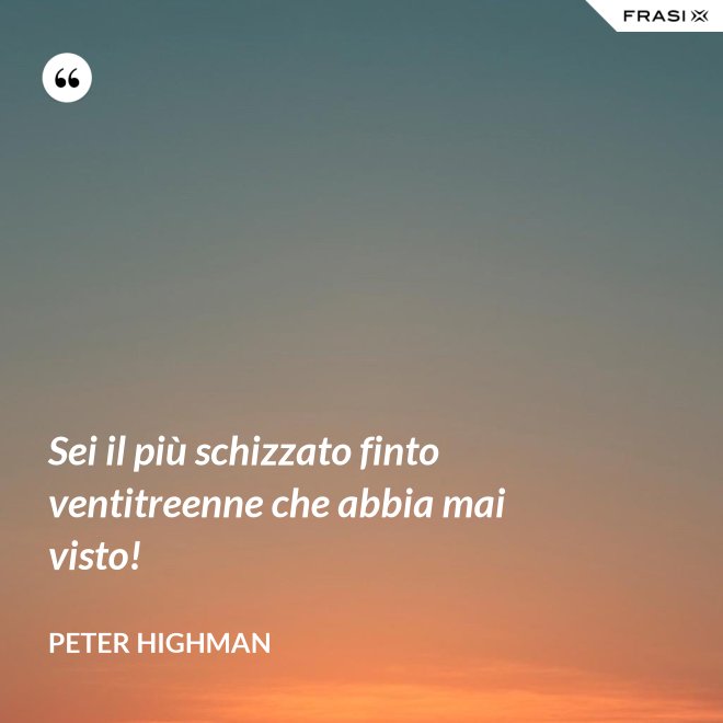 Sei il più schizzato finto ventitreenne che abbia mai visto! - Peter Highman