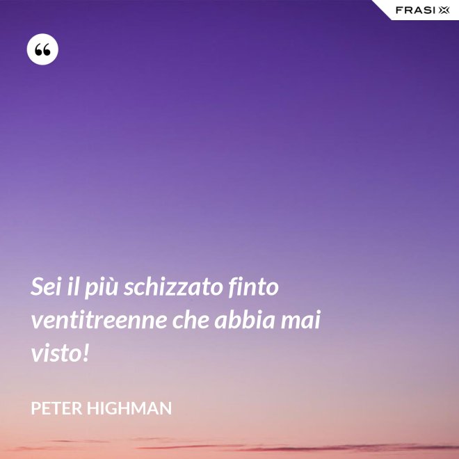 Sei il più schizzato finto ventitreenne che abbia mai visto! - Peter Highman