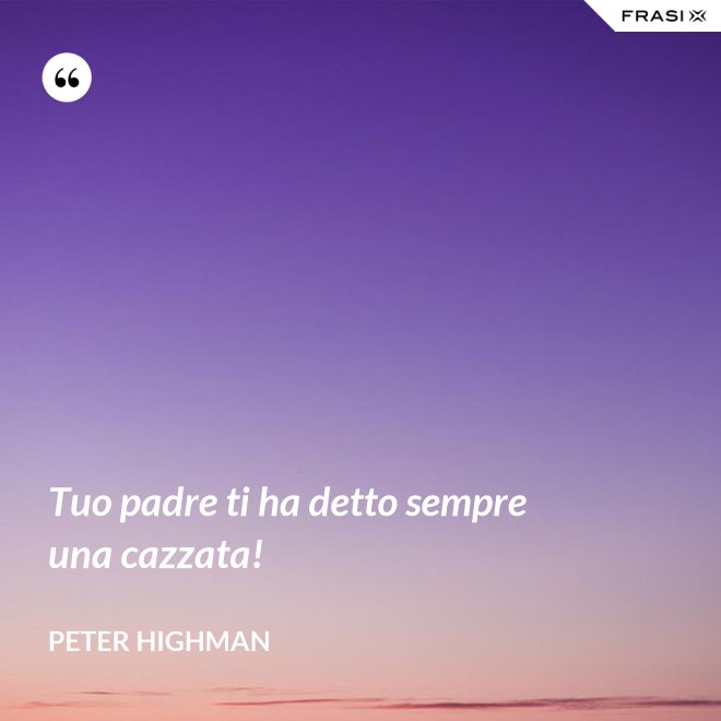 Tuo padre ti ha detto sempre una cazzata! - Peter Highman