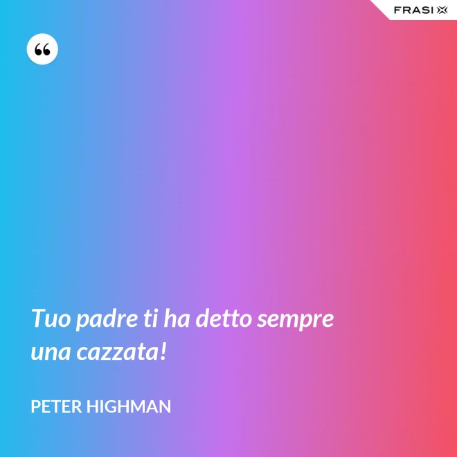 Tuo padre ti ha detto sempre una cazzata! - Peter Highman
