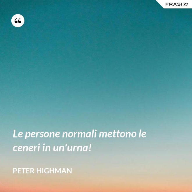 Le persone normali mettono le ceneri in un'urna! - Peter Highman