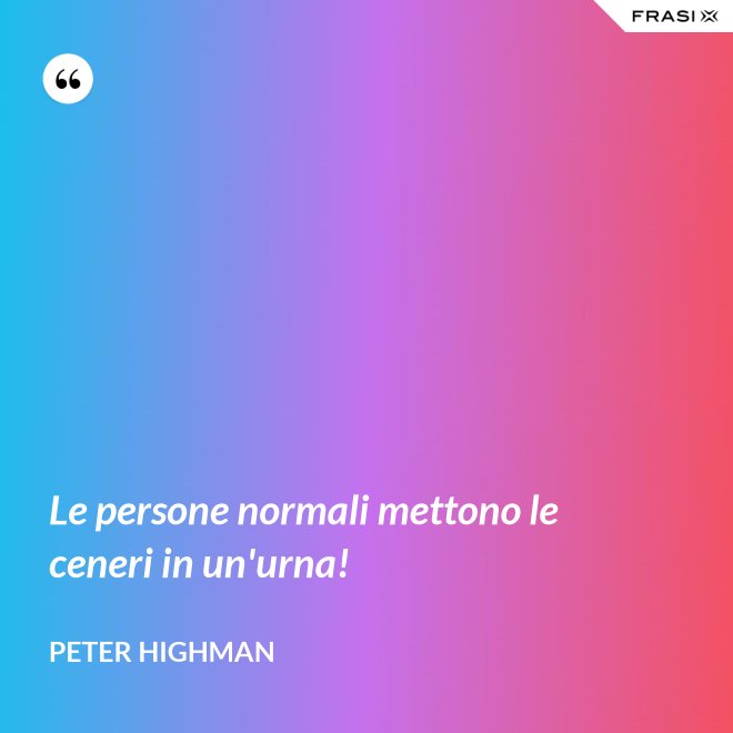 Le persone normali mettono le ceneri in un'urna! - Peter Highman