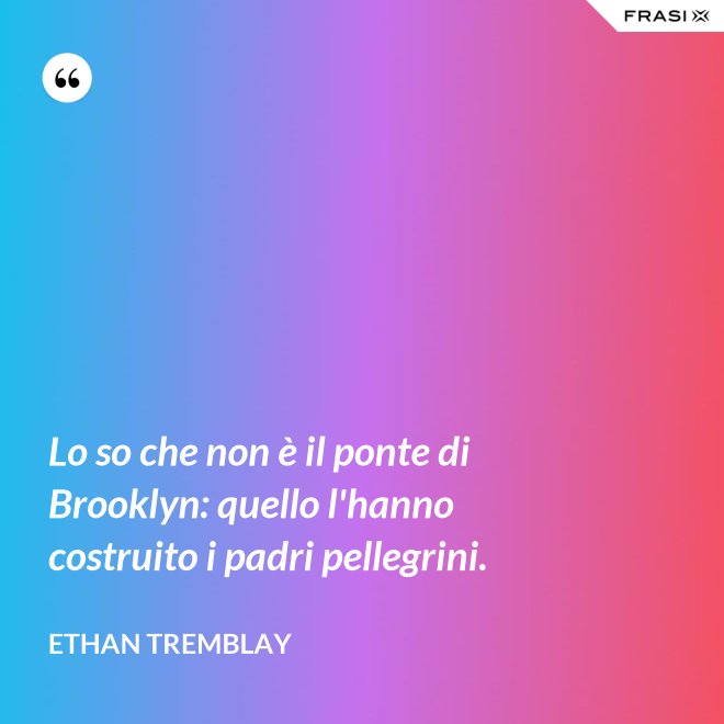 Lo so che non è il ponte di Brooklyn: quello l'hanno costruito i padri pellegrini. - Ethan Tremblay