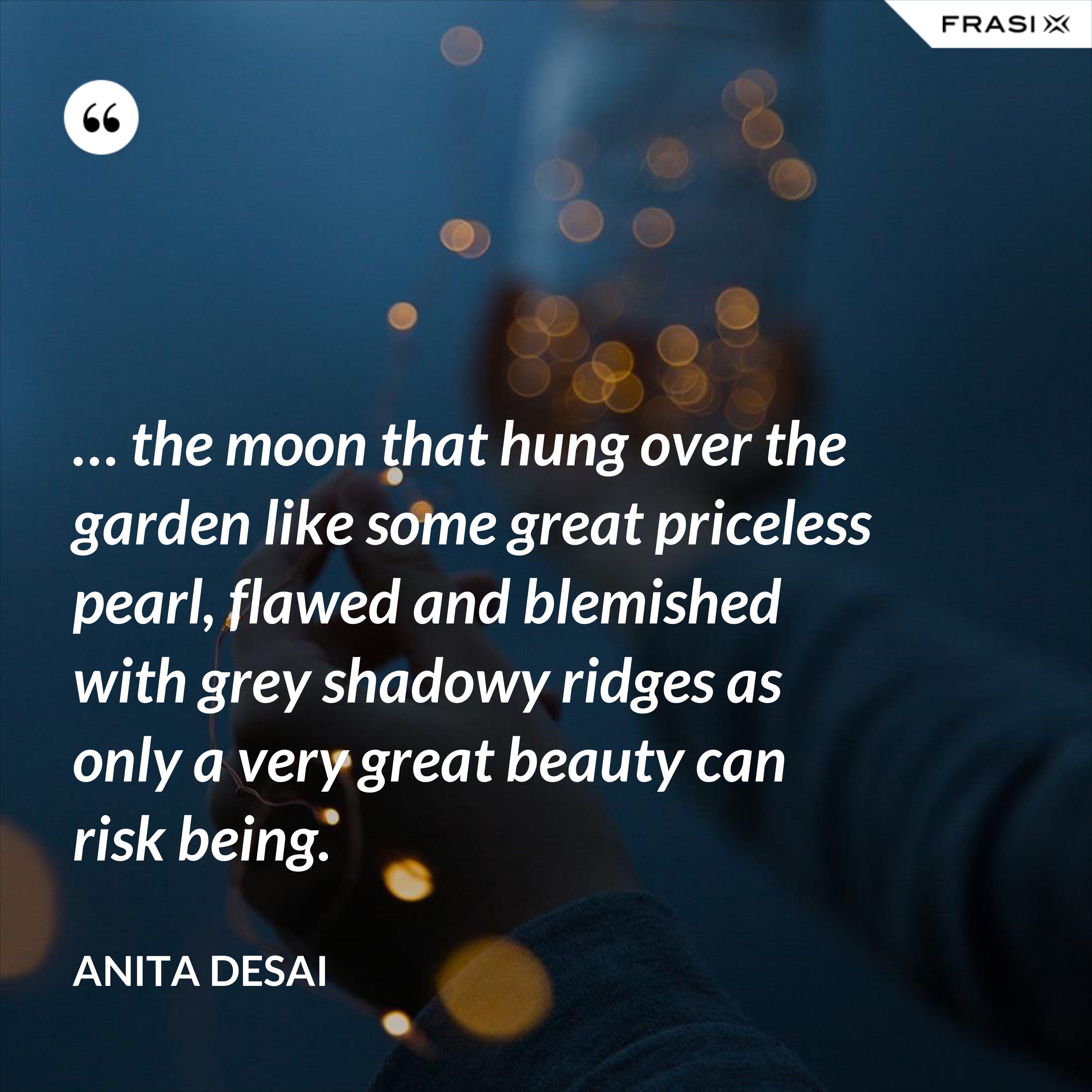 … the moon that hung over the garden like some great priceless pearl, flawed and blemished with grey shadowy ridges as only a very great beauty can risk being. - Anita Desai