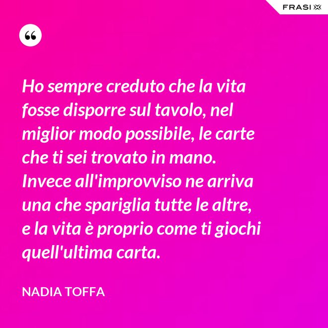 Ho sempre creduto che la vita fosse disporre sul tavolo, nel miglior modo possibile, le carte che ti sei trovato in mano. Invece all'improvviso ne arriva una che spariglia tutte le altre, e la vita è proprio come ti giochi quell'ultima carta. - Nadia Toffa