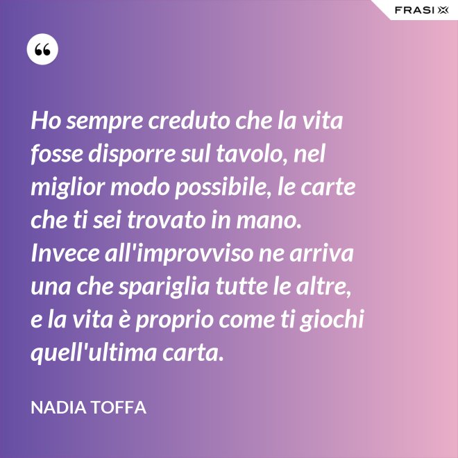 Ho sempre creduto che la vita fosse disporre sul tavolo, nel miglior modo possibile, le carte che ti sei trovato in mano. Invece all'improvviso ne arriva una che spariglia tutte le altre, e la vita è proprio come ti giochi quell'ultima carta. - Nadia Toffa