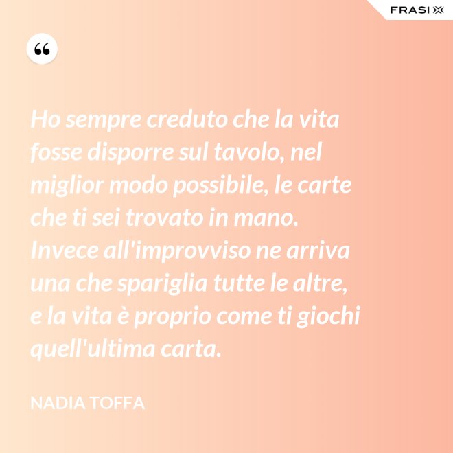Ho sempre creduto che la vita fosse disporre sul tavolo, nel miglior modo possibile, le carte che ti sei trovato in mano. Invece all'improvviso ne arriva una che spariglia tutte le altre, e la vita è proprio come ti giochi quell'ultima carta. - Nadia Toffa