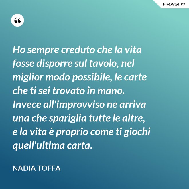 Ho sempre creduto che la vita fosse disporre sul tavolo, nel miglior modo possibile, le carte che ti sei trovato in mano. Invece all'improvviso ne arriva una che spariglia tutte le altre, e la vita è proprio come ti giochi quell'ultima carta. - Nadia Toffa