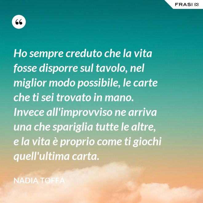 Ho sempre creduto che la vita fosse disporre sul tavolo, nel miglior modo possibile, le carte che ti sei trovato in mano. Invece all'improvviso ne arriva una che spariglia tutte le altre, e la vita è proprio come ti giochi quell'ultima carta. - Nadia Toffa