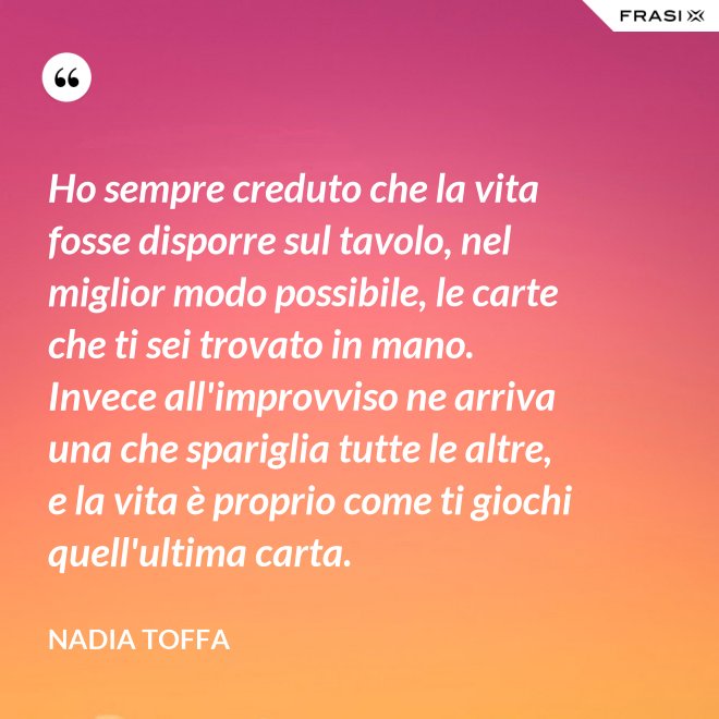 Ho sempre creduto che la vita fosse disporre sul tavolo, nel miglior modo possibile, le carte che ti sei trovato in mano. Invece all'improvviso ne arriva una che spariglia tutte le altre, e la vita è proprio come ti giochi quell'ultima carta. - Nadia Toffa