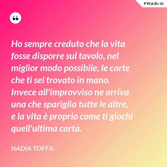 Ho sempre creduto che la vita fosse disporre sul tavolo, nel miglior modo possibile, le carte che ti sei trovato in mano. Invece all'improvviso ne arriva una che spariglia tutte le altre, e la vita è proprio come ti giochi quell'ultima carta. - Nadia Toffa