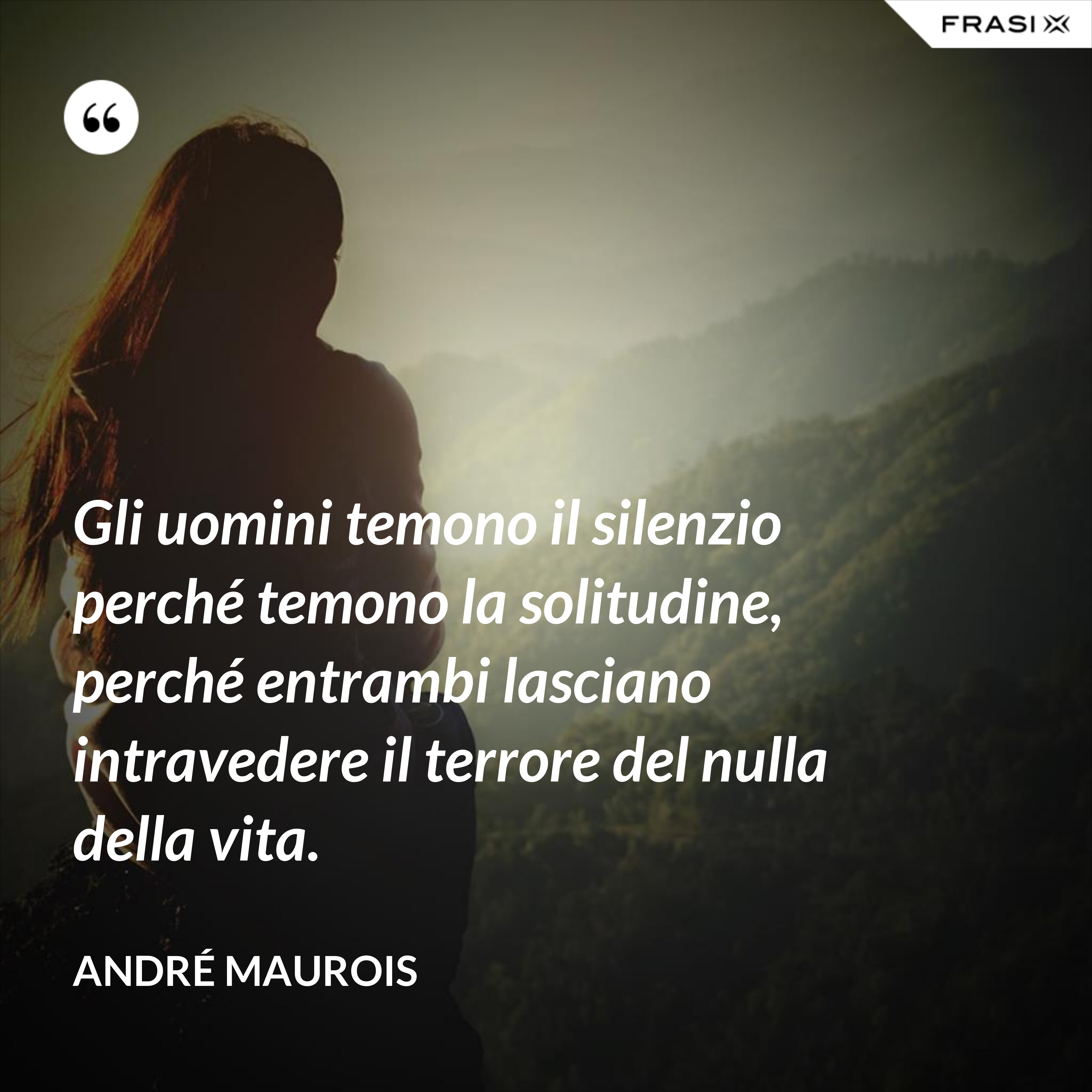 Gli uomini temono il silenzio perché temono la solitudine, perché entrambi lasciano intravedere il terrore del nulla della vita. - André Maurois