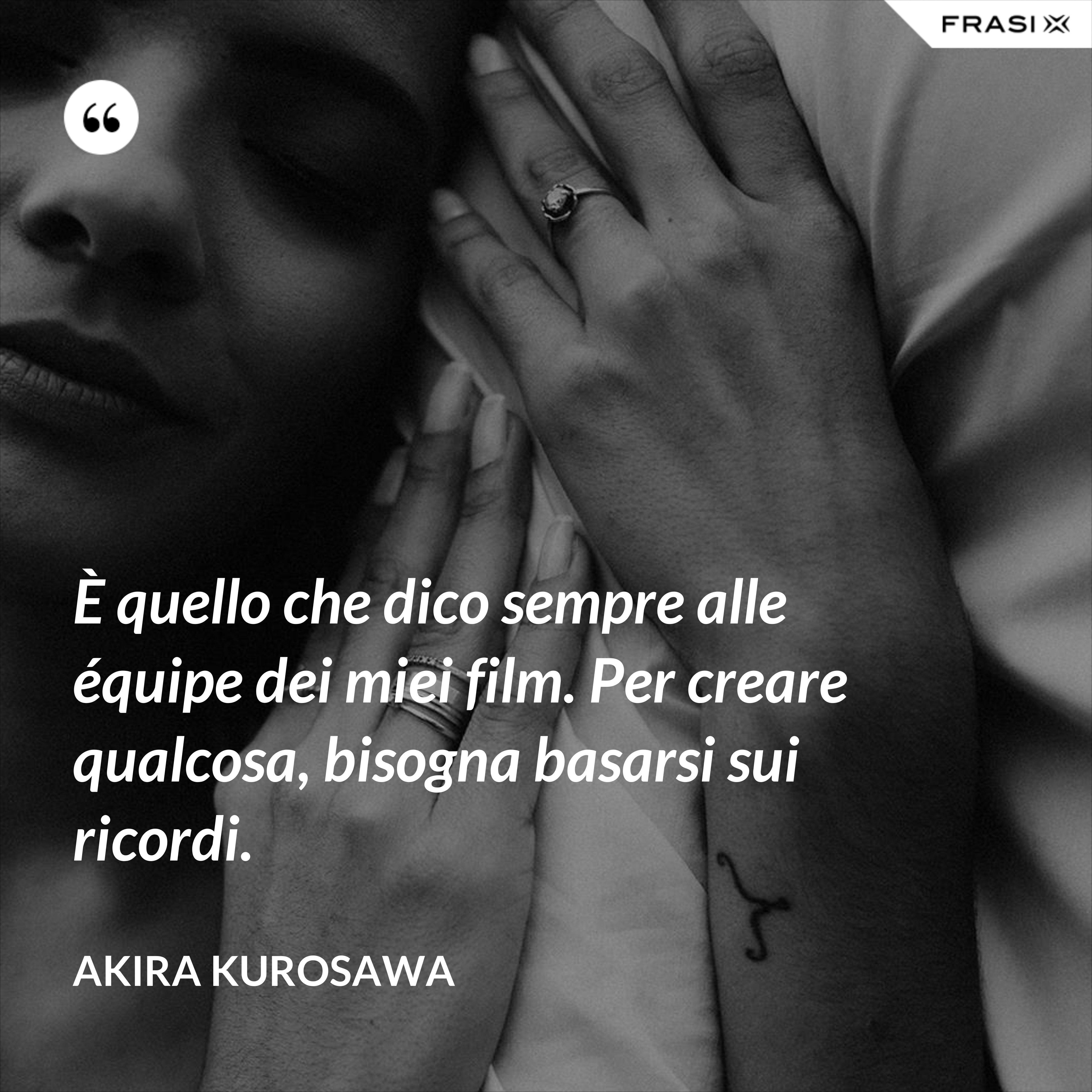 È quello che dico sempre alle équipe dei miei film. Per creare qualcosa, bisogna basarsi sui ricordi. - Akira Kurosawa