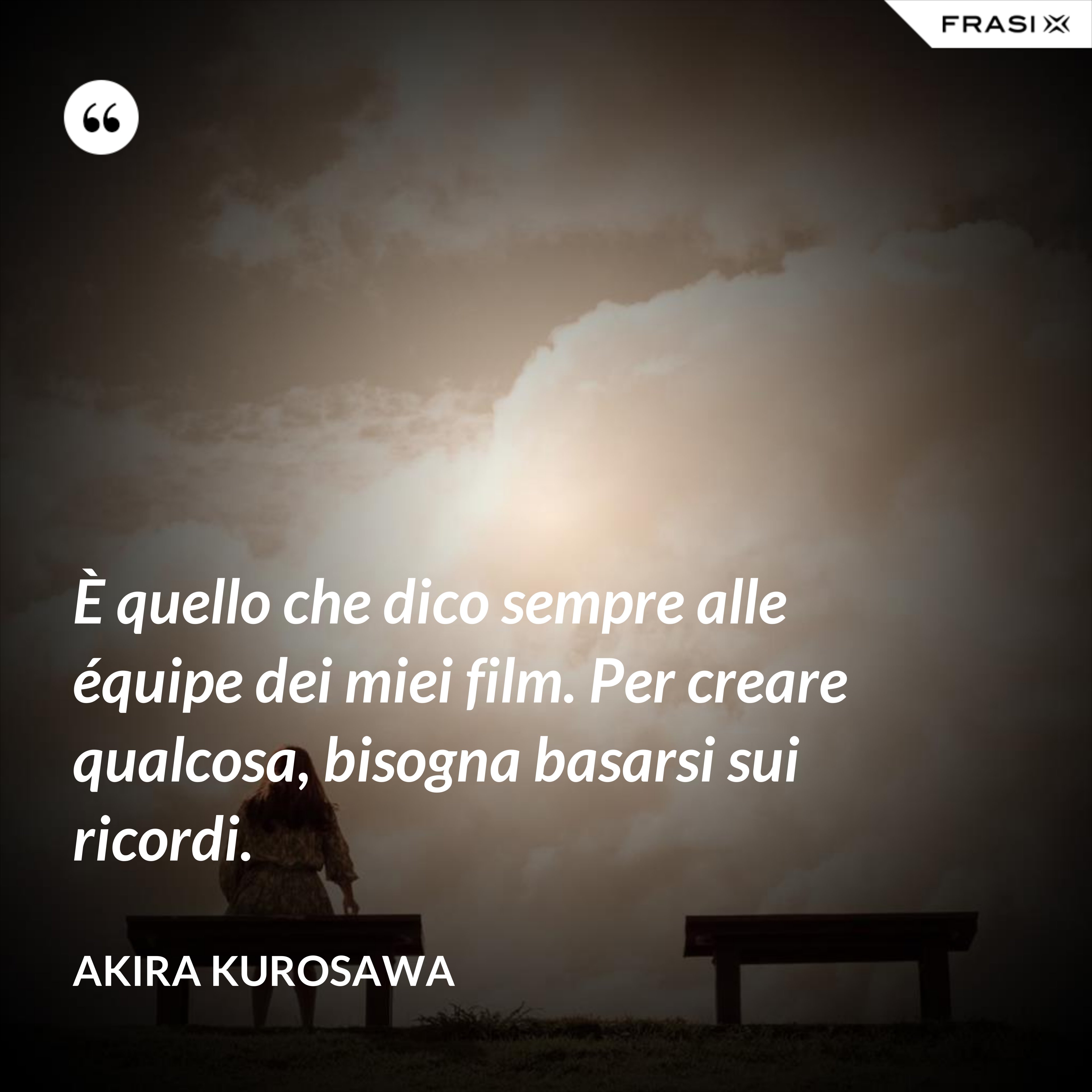È quello che dico sempre alle équipe dei miei film. Per creare qualcosa, bisogna basarsi sui ricordi. - Akira Kurosawa