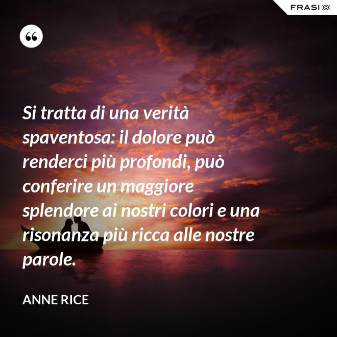 Si tratta di una verità spaventosa: il dolore può renderci più profondi, può conferire un maggiore splendore ai nostri colori e una risonanza più ricca alle nostre parole. - Anne Rice