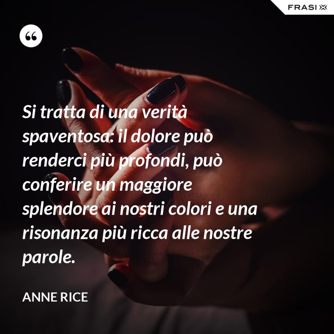Si tratta di una verità spaventosa: il dolore può renderci più profondi, può conferire un maggiore splendore ai nostri colori e una risonanza più ricca alle nostre parole. - Anne Rice