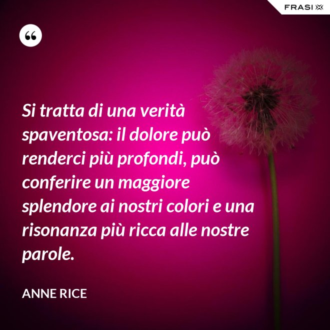 Si tratta di una verità spaventosa: il dolore può renderci più profondi, può conferire un maggiore splendore ai nostri colori e una risonanza più ricca alle nostre parole. - Anne Rice