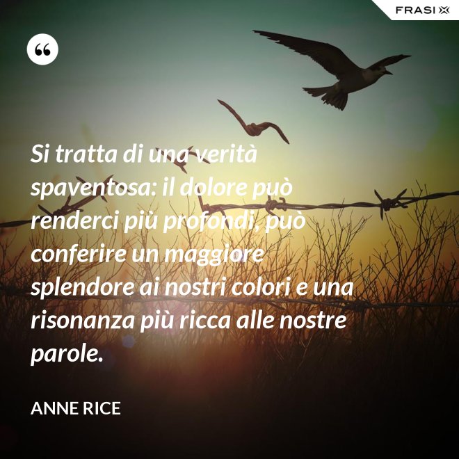Si tratta di una verità spaventosa: il dolore può renderci più profondi, può conferire un maggiore splendore ai nostri colori e una risonanza più ricca alle nostre parole. - Anne Rice
