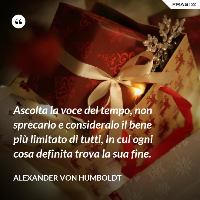 Ascolta la voce del tempo, non sprecarlo e consideralo il bene più limitato di tutti, in cui ogni cosa definita trova la sua fine. - Alexander Von Humboldt