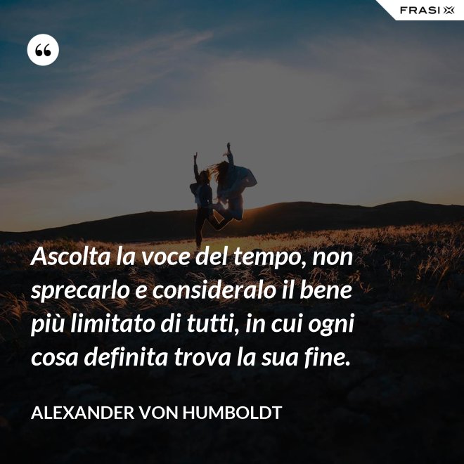 Ascolta la voce del tempo, non sprecarlo e consideralo il bene più limitato di tutti, in cui ogni cosa definita trova la sua fine. - Alexander Von Humboldt