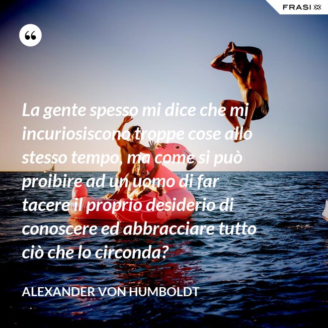 La gente spesso mi dice che mi incuriosiscono troppe cose allo stesso tempo, ma come si può proibire ad un uomo di far tacere il proprio desiderio di conoscere ed abbracciare tutto ciò che lo circonda? - Alexander Von Humboldt