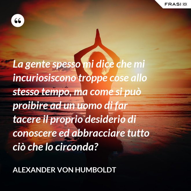 La gente spesso mi dice che mi incuriosiscono troppe cose allo stesso tempo, ma come si può proibire ad un uomo di far tacere il proprio desiderio di conoscere ed abbracciare tutto ciò che lo circonda? - Alexander Von Humboldt