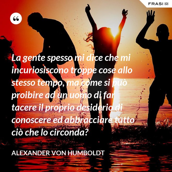 La gente spesso mi dice che mi incuriosiscono troppe cose allo stesso tempo, ma come si può proibire ad un uomo di far tacere il proprio desiderio di conoscere ed abbracciare tutto ciò che lo circonda? - Alexander Von Humboldt