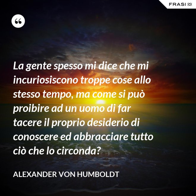 La gente spesso mi dice che mi incuriosiscono troppe cose allo stesso tempo, ma come si può proibire ad un uomo di far tacere il proprio desiderio di conoscere ed abbracciare tutto ciò che lo circonda? - Alexander Von Humboldt