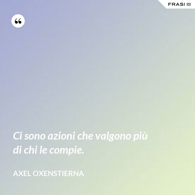 Ci sono azioni che valgono più di chi le compie. - Axel Oxenstierna