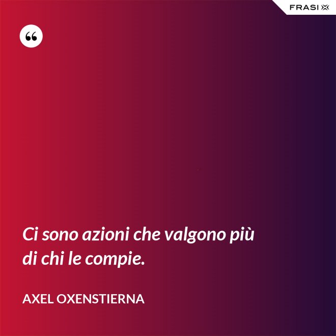 Ci sono azioni che valgono più di chi le compie. - Axel Oxenstierna