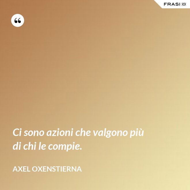 Ci sono azioni che valgono più di chi le compie. - Axel Oxenstierna