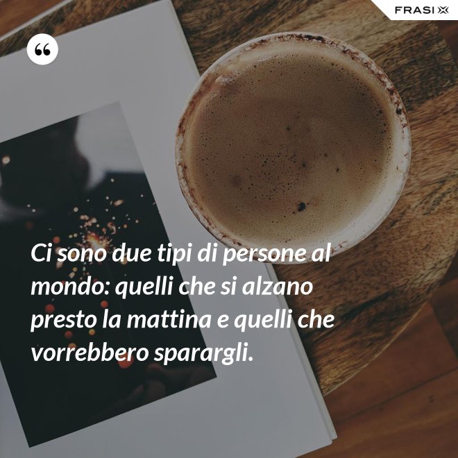 Ci sono due tipi di persone al mondo: quelli che si alzano presto la mattina e quelli che vorrebbero sparargli. - Anonimo