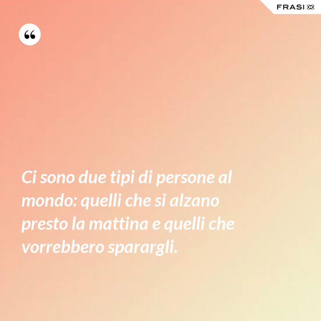 Ci sono due tipi di persone al mondo: quelli che si alzano presto la mattina e quelli che vorrebbero sparargli. - Anonimo