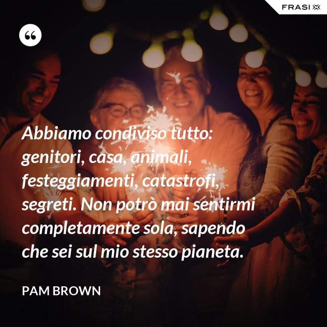 Abbiamo condiviso tutto: genitori, casa, animali, festeggiamenti, catastrofi, segreti. Non potrò mai sentirmi completamente sola, sapendo che sei sul mio stesso pianeta. - Pam Brown