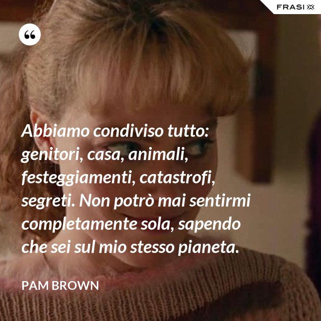 Abbiamo condiviso tutto: genitori, casa, animali, festeggiamenti, catastrofi, segreti. Non potrò mai sentirmi completamente sola, sapendo che sei sul mio stesso pianeta. - Pam Brown