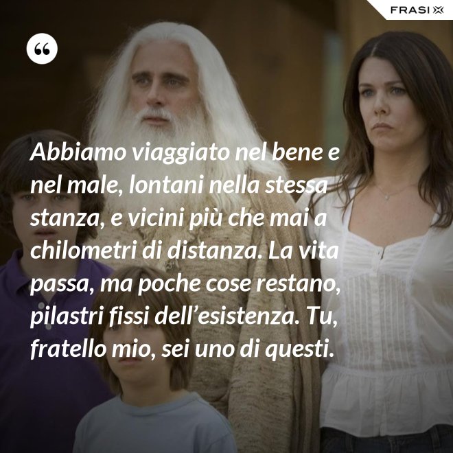 Abbiamo viaggiato nel bene e nel male, lontani nella stessa stanza, e vicini più che mai a chilometri di distanza. La vita passa, ma poche cose restano, pilastri fissi dell’esistenza. Tu, fratello mio, sei uno di questi. - Anonimo