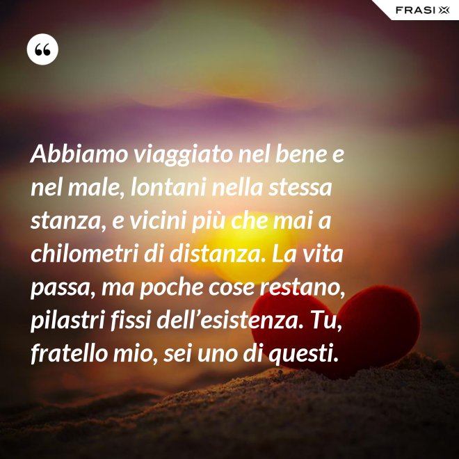 Abbiamo viaggiato nel bene e nel male, lontani nella stessa stanza, e vicini più che mai a chilometri di distanza. La vita passa, ma poche cose restano, pilastri fissi dell’esistenza. Tu, fratello mio, sei uno di questi. - Anonimo