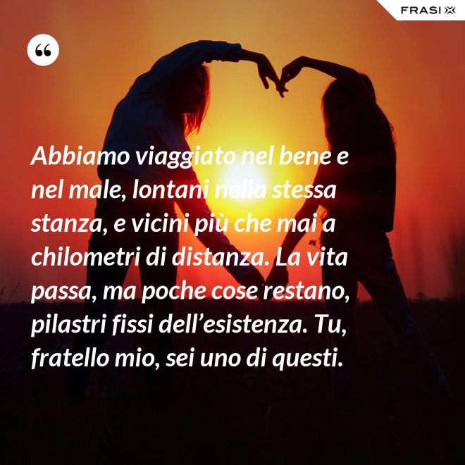 Abbiamo viaggiato nel bene e nel male, lontani nella stessa stanza, e vicini più che mai a chilometri di distanza. La vita passa, ma poche cose restano, pilastri fissi dell’esistenza. Tu, fratello mio, sei uno di questi. - Anonimo