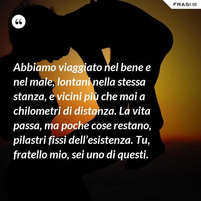 Abbiamo viaggiato nel bene e nel male, lontani nella stessa stanza, e vicini più che mai a chilometri di distanza. La vita passa, ma poche cose restano, pilastri fissi dell’esistenza. Tu, fratello mio, sei uno di questi. - Anonimo